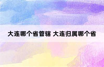 大连哪个省管辖 大连归属哪个省